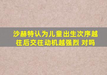 沙赫特认为儿童出生次序越往后交往动机越强烈 对吗